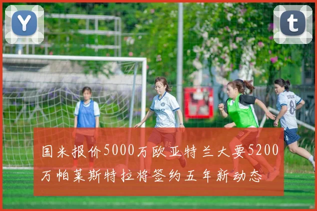 国米报价5000万欧亚特兰大要5200万帕莱斯特拉将签约五年新动态