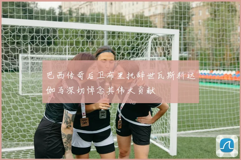 巴西传奇后卫布里托辞世瓦斯科达伽马深切悼念其伟大贡献