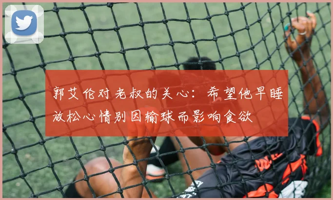 郭艾伦对老叔的关心：希望他早睡放松心情别因输球而影响食欲