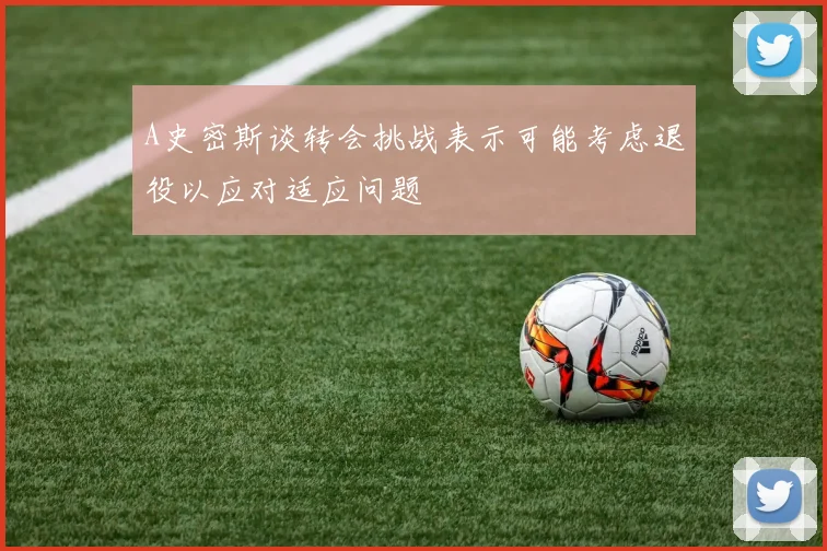 A史密斯谈转会挑战表示可能考虑退役以应对适应问题