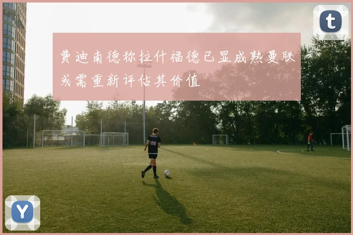 费迪南德称拉什福德已显成熟曼联或需重新评估其价值