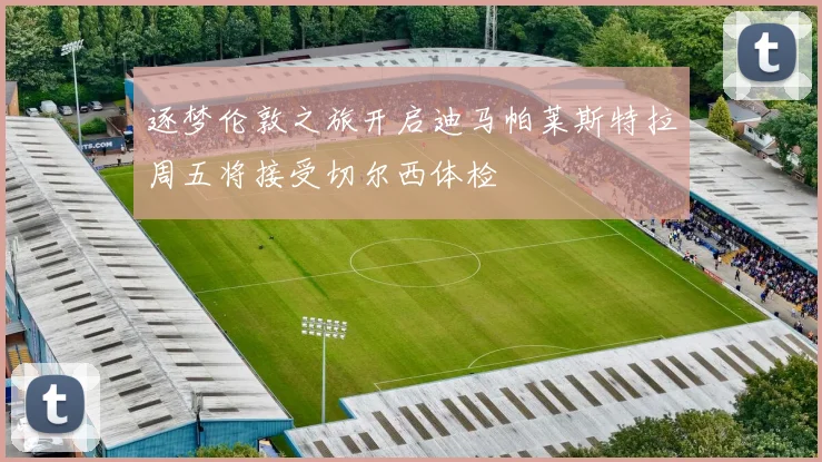 逐梦伦敦之旅开启迪马帕莱斯特拉周五将接受切尔西体检