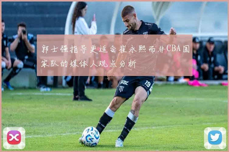郭士强指导更适合崔永熙而非CBA国家队的媒体人观点分析
