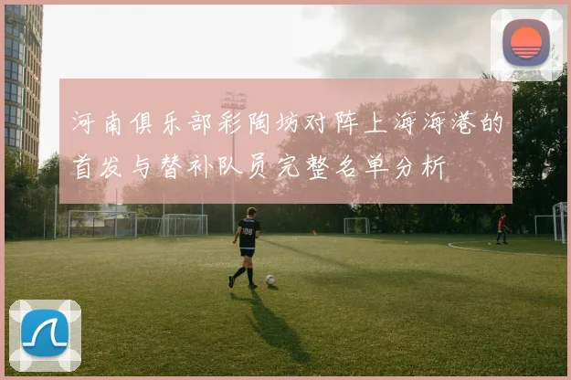 河南俱乐部彩陶坊对阵上海海港的首发与替补队员完整名单分析